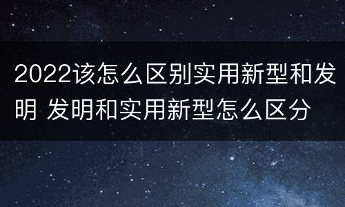 2022该怎么区别实用新型和发明 发明和实用新型怎么区分