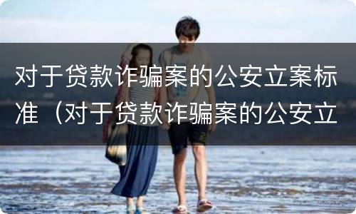 对于贷款诈骗案的公安立案标准（对于贷款诈骗案的公安立案标准是多少）