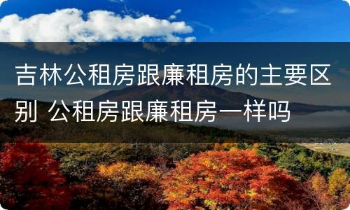 吉林公租房跟廉租房的主要区别 公租房跟廉租房一样吗