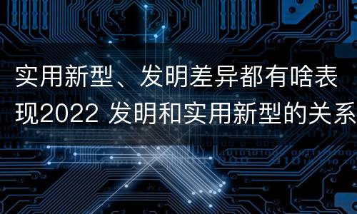 实用新型、发明差异都有啥表现2022 发明和实用新型的关系