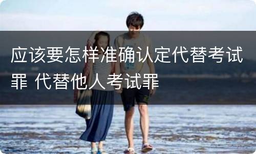 应该要怎样准确认定代替考试罪 代替他人考试罪