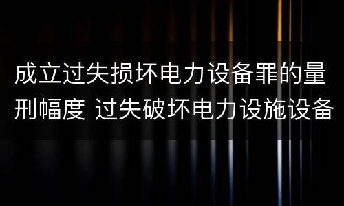 成立过失损坏电力设备罪的量刑幅度 过失破坏电力设施设备罪