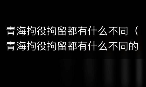 青海拘役拘留都有什么不同（青海拘役拘留都有什么不同的地方）
