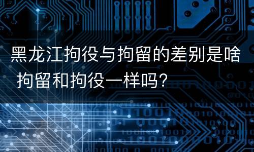 黑龙江拘役与拘留的差别是啥 拘留和拘役一样吗?
