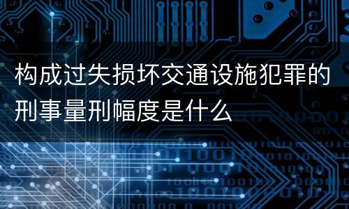 构成过失损坏交通设施犯罪的刑事量刑幅度是什么