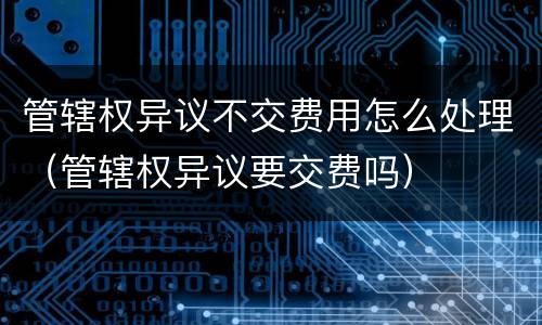 管辖权异议不交费用怎么处理（管辖权异议要交费吗）