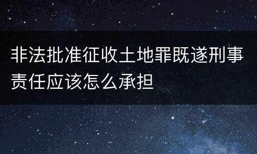 非法批准征收土地罪既遂刑事责任应该怎么承担