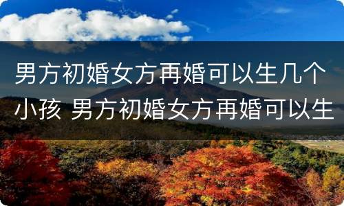 男方初婚女方再婚可以生几个小孩 男方初婚女方再婚可以生几个小孩吗