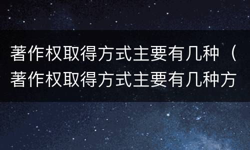 著作权取得方式主要有几种（著作权取得方式主要有几种方式）