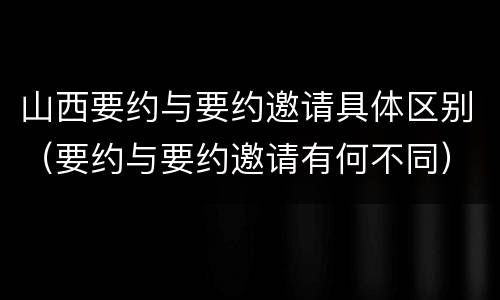 山西要约与要约邀请具体区别（要约与要约邀请有何不同）