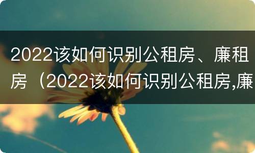 2022该如何识别公租房、廉租房（2022该如何识别公租房,廉租房是否合法）