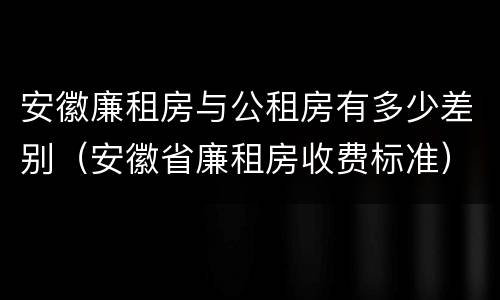 安徽廉租房与公租房有多少差别（安徽省廉租房收费标准）