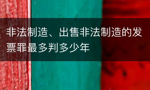 非法制造、出售非法制造的发票罪最多判多少年