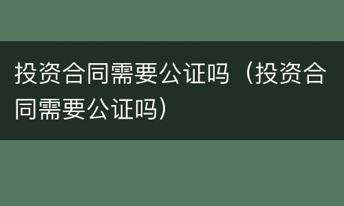 投资合同需要公证吗（投资合同需要公证吗）