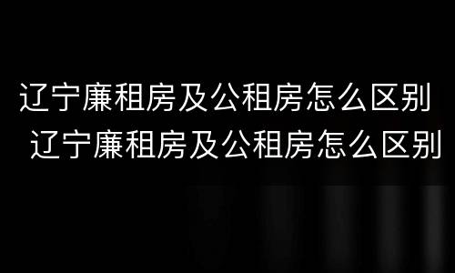 辽宁廉租房及公租房怎么区别 辽宁廉租房及公租房怎么区别的