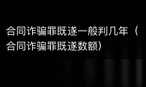 合同诈骗罪既遂一般判几年（合同诈骗罪既遂数额）
