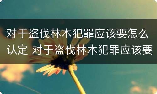 对于盗伐林木犯罪应该要怎么认定 对于盗伐林木犯罪应该要怎么认定呢