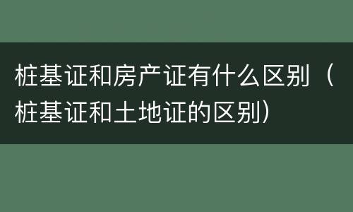 桩基证和房产证有什么区别（桩基证和土地证的区别）