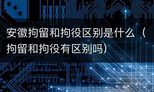安徽拘留和拘役区别是什么（拘留和拘役有区别吗）