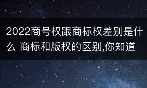 2022商号权跟商标权差别是什么 商标和版权的区别,你知道多少?
