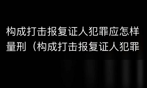 构成打击报复证人犯罪应怎样量刑（构成打击报复证人犯罪应怎样量刑呢）