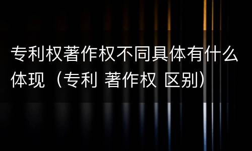 专利权著作权不同具体有什么体现（专利 著作权 区别）