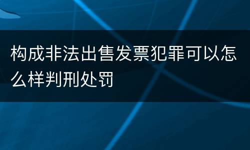 构成非法出售发票犯罪可以怎么样判刑处罚