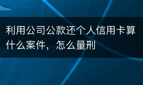 利用公司公款还个人信用卡算什么案件，怎么量刑