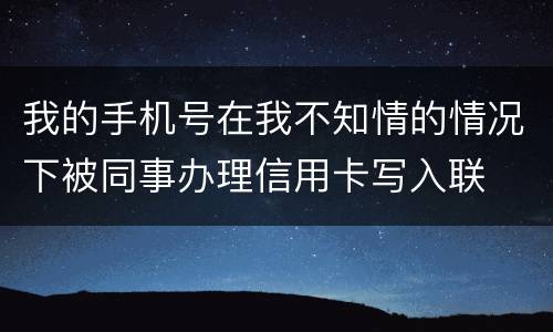 我的手机号在我不知情的情况下被同事办理信用卡写入联