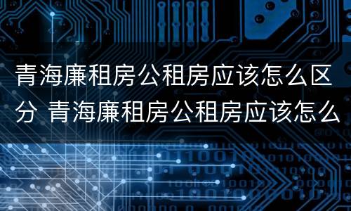 青海廉租房公租房应该怎么区分 青海廉租房公租房应该怎么区分户型