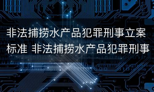 非法捕捞水产品犯罪刑事立案标准 非法捕捞水产品犯罪刑事立案标准是什么
