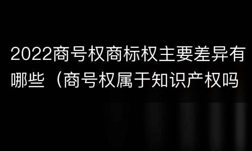 2022商号权商标权主要差异有哪些（商号权属于知识产权吗）