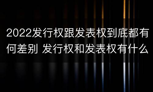 2022发行权跟发表权到底都有何差别 发行权和发表权有什么区别