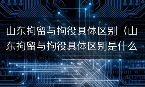 山东拘留与拘役具体区别（山东拘留与拘役具体区别是什么）