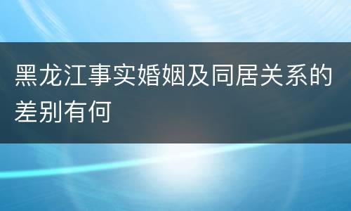 黑龙江事实婚姻及同居关系的差别有何