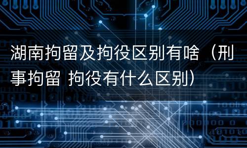 湖南拘留及拘役区别有啥（刑事拘留 拘役有什么区别）