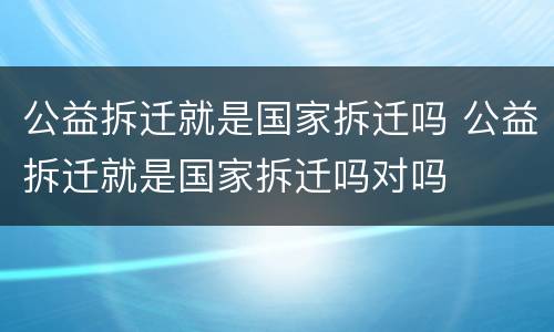 公益拆迁就是国家拆迁吗 公益拆迁就是国家拆迁吗对吗