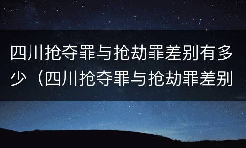 四川抢夺罪与抢劫罪差别有多少（四川抢夺罪与抢劫罪差别有多少条）