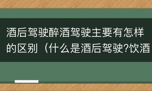 酒后驾驶醉酒驾驶主要有怎样的区别（什么是酒后驾驶?饮酒驾驶与醉酒驾驶的区别是什么?）