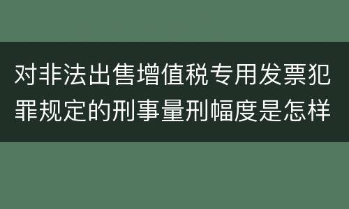 对非法出售增值税专用发票犯罪规定的刑事量刑幅度是怎样的