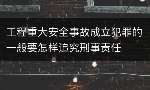 工程重大安全事故成立犯罪的一般要怎样追究刑事责任