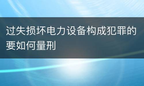 过失损坏电力设备构成犯罪的要如何量刑