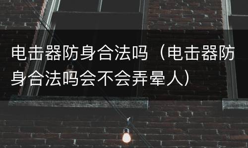 电击器防身合法吗（电击器防身合法吗会不会弄晕人）