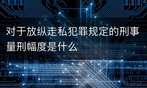对于放纵走私犯罪规定的刑事量刑幅度是什么