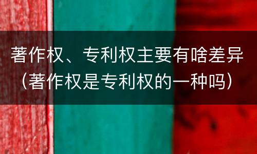 著作权、专利权主要有啥差异（著作权是专利权的一种吗）