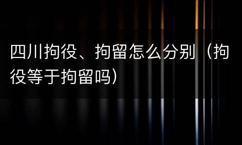 四川拘役、拘留怎么分别（拘役等于拘留吗）