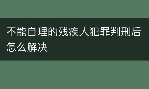不能自理的残疾人犯罪判刑后怎么解决