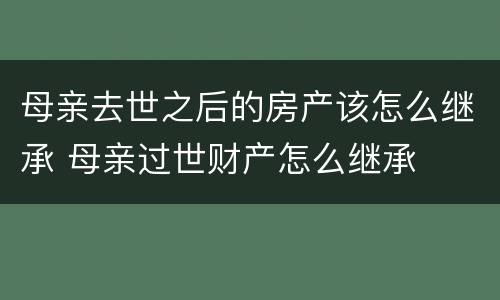 母亲去世之后的房产该怎么继承 母亲过世财产怎么继承