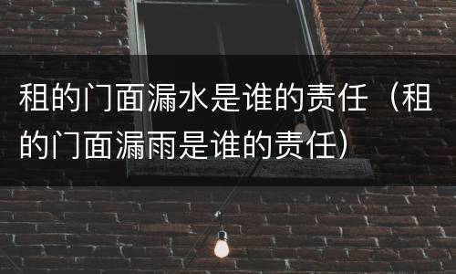 租的门面漏水是谁的责任（租的门面漏雨是谁的责任）