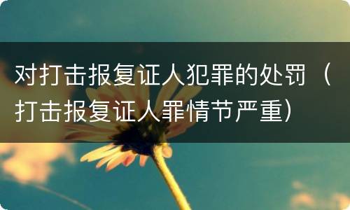 对打击报复证人犯罪的处罚（打击报复证人罪情节严重）